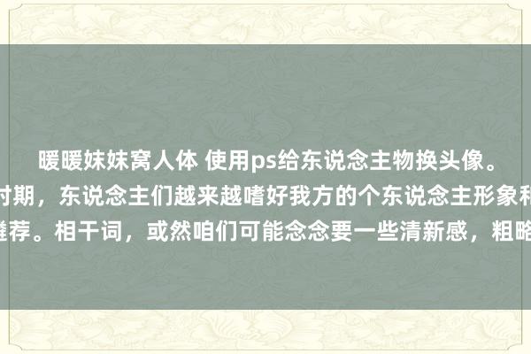 暖暖妺妺窝人体 使用ps给东说念主物换头像。在现在酬酢媒体盛行的时期，东说念主们越来越嗜好我方的个东说念主形象和头像遴荐。相干词，或然咱们可能念念要一些清新感，粗略念念在寥落场面展示不同的一面。